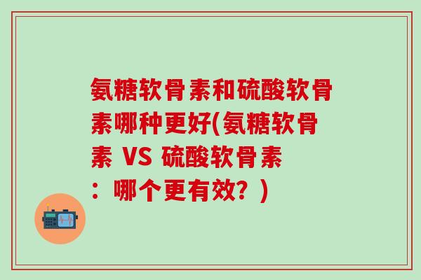 氨糖软骨素和硫酸软骨素哪种更好(氨糖软骨素 VS 硫酸软骨素：哪个更有效？)
