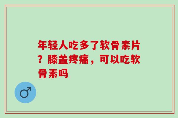 年轻人吃多了软骨素片？膝盖疼痛，可以吃软骨素吗