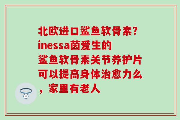 北欧进口鲨鱼软骨素？inessa茵爱生的鲨鱼软骨素关节养护片可以提高身体治愈力么，家里有老人