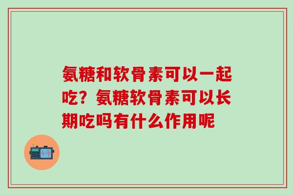 氨糖和软骨素可以一起吃？氨糖软骨素可以长期吃吗有什么作用呢