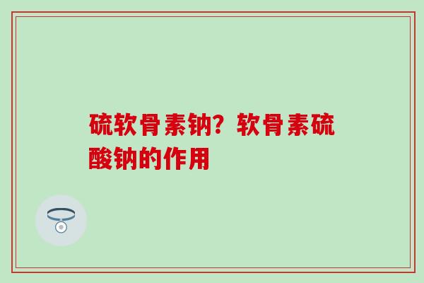 硫软骨素钠？软骨素硫酸钠的作用