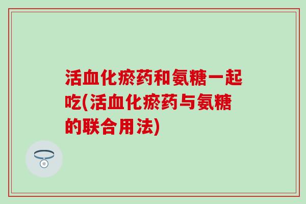 活化瘀药和氨糖一起吃(活化瘀药与氨糖的联合用法)