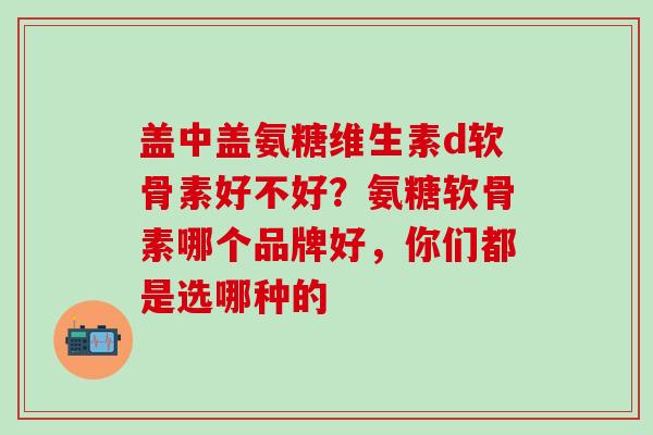 盖中盖氨糖维生素d软骨素好不好？氨糖软骨素哪个品牌好，你们都是选哪种的