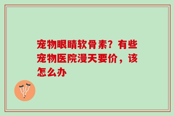 宠物眼睛软骨素？有些宠物医院漫天要价，该怎么办