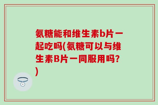 氨糖能和维生素b片一起吃吗(氨糖可以与维生素B片一同服用吗？)