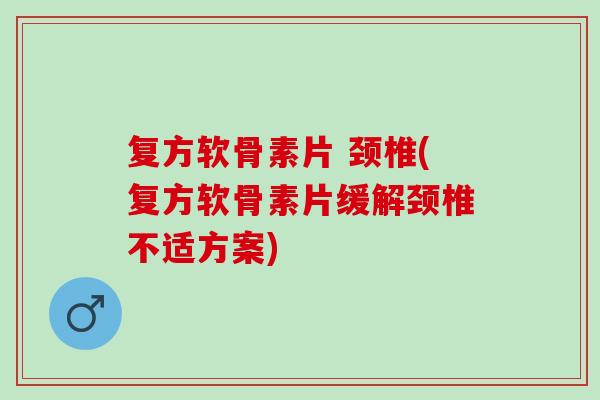 复方软骨素片 颈椎(复方软骨素片缓解颈椎不适方案)