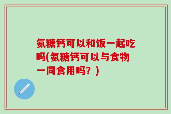氨糖钙可以和饭一起吃吗(氨糖钙可以与食物一同食用吗？)