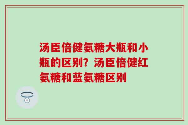 汤臣倍健氨糖大瓶和小瓶的区别？汤臣倍健红氨糖和蓝氨糖区别