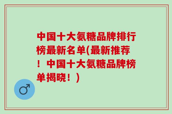 中国十大氨糖品牌排行榜新名单(新推荐!中国十大氨糖品牌榜单揭晓!) 中国十大氨糖品牌排行榜新名单(新推荐!中国十大氨糖品牌榜单揭晓!)