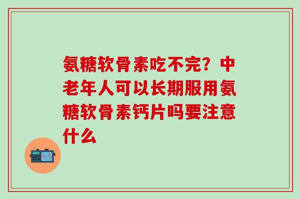氨糖软骨素吃不完？中老年人可以长期服用氨糖软骨素钙片吗要注意什么