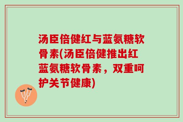 汤臣倍健红与蓝氨糖软骨素(汤臣倍健推出红蓝氨糖软骨素，双重呵护关节健康)