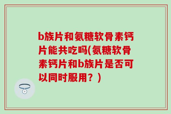 b族片和氨糖软骨素钙片能共吃吗(氨糖软骨素钙片和b族片是否可以同时服用？)
