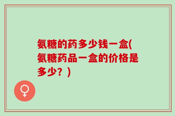 氨糖的药多少钱一盒(氨糖药品一盒的价格是多少？)