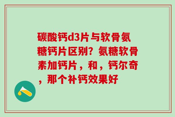 碳酸钙d3片与软骨氨糖钙片区别？氨糖软骨素加钙片，和，钙尔奇，那个补钙效果好