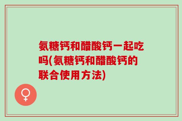 氨糖钙和醋酸钙一起吃吗(氨糖钙和醋酸钙的联合使用方法)
