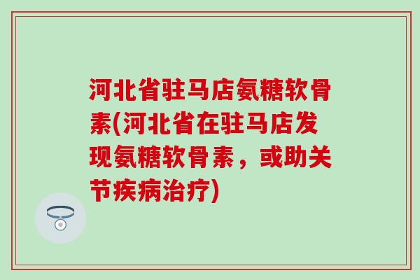 河北省驻马店氨糖软骨素(河北省在驻马店发现氨糖软骨素，或助关节疾病治疗)