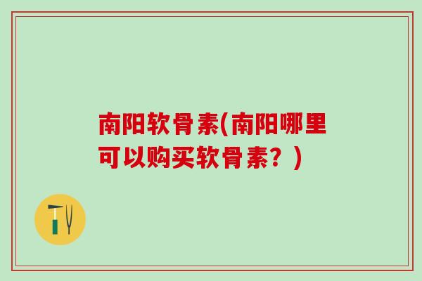 南阳软骨素(南阳哪里可以购买软骨素？)