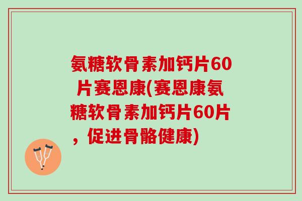 氨糖软骨素加钙片60 片赛恩康(赛恩康氨糖软骨素加钙片60片，促进骨骼健康)