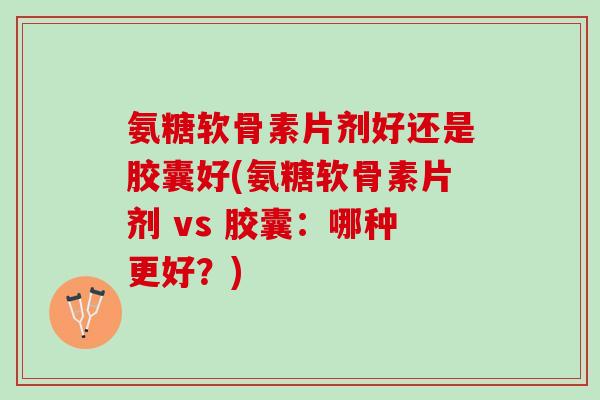 氨糖软骨素片剂好还是胶囊好(氨糖软骨素片剂 vs 胶囊：哪种更好？)
