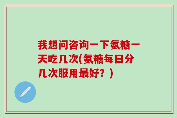 我想问咨询一下氨糖一天吃几次(氨糖每日分几次服用最好？)