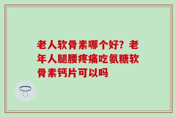 老人软骨素哪个好？老年人腿腰疼痛吃氨糖软骨素钙片可以吗
