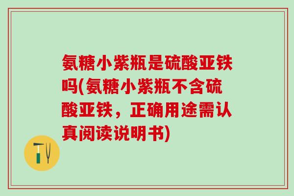 氨糖小紫瓶是硫酸亚铁吗(氨糖小紫瓶不含硫酸亚铁，正确用途需认真阅读说明书)