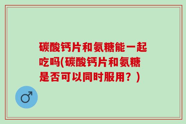 碳酸钙片和氨糖能一起吃吗(碳酸钙片和氨糖是否可以同时服用？)