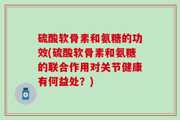 硫酸软骨素和氨糖的功效(硫酸软骨素和氨糖的联合作用对关节健康有何益处？)