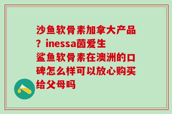 沙鱼软骨素加拿大产品？inessa茵爱生鲨鱼软骨素在澳洲的口碑怎么样可以放心购买给父母吗