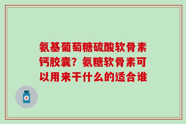 氨基葡萄糖硫酸软骨素钙胶囊？氨糖软骨素可以用来干什么的适合谁