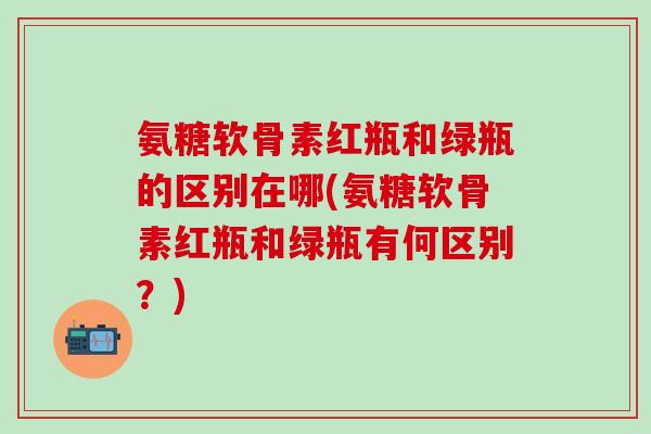 氨糖软骨素红瓶和绿瓶的区别在哪(氨糖软骨素红瓶和绿瓶有何区别?) 氨糖软骨素红瓶和绿瓶的区别在哪(氨糖软骨素红瓶和绿瓶有何区别?)