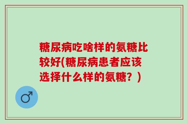 吃啥样的氨糖比较好(患者应该选择什么样的氨糖?) 吃啥样的氨糖比较好(患者应该选择什么样的氨糖?)