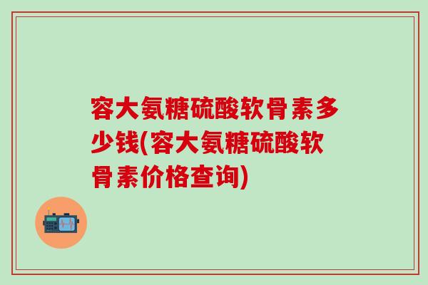 容大氨糖硫酸软骨素多少钱(容大氨糖硫酸软骨素价格查询)