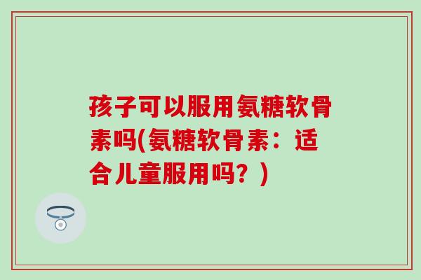 孩子可以服用氨糖软骨素吗(氨糖软骨素：适合儿童服用吗？)