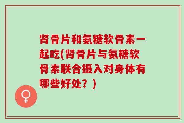 肾骨片和氨糖软骨素一起吃(肾骨片与氨糖软骨素联合摄入对身体有哪些好处？)