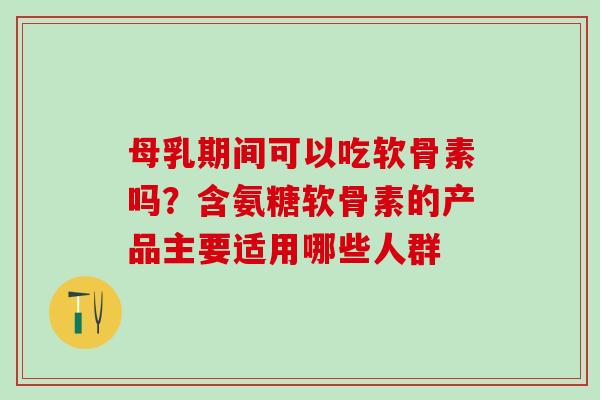 母乳期间可以吃软骨素吗？含氨糖软骨素的产品主要适用哪些人群