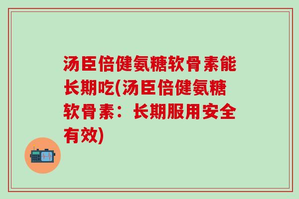 汤臣倍健氨糖软骨素能长期吃(汤臣倍健氨糖软骨素：长期服用安全有效)