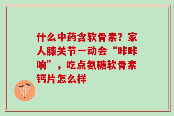 什么中药含软骨素？家人膝关节一动会“咔咔响”，吃点氨糖软骨素钙片怎么样