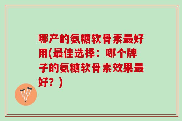 哪产的氨糖软骨素最好用(最佳选择：哪个牌子的氨糖软骨素效果最好？)
