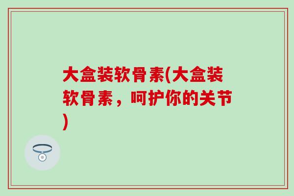 大盒装软骨素(大盒装软骨素，呵护你的关节)