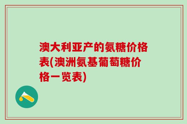 澳大利亚产的氨糖价格表(澳洲氨基葡萄糖价格一览表)