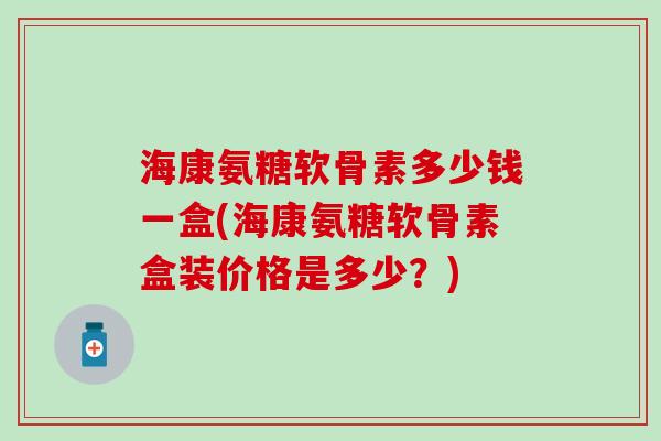 海康氨糖软骨素多少钱一盒(海康氨糖软骨素盒装价格是多少？)
