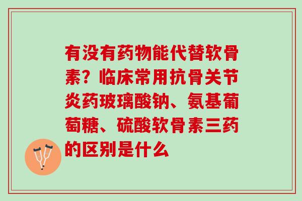 有没有药物能代替软骨素？临床常用抗骨关节炎药玻璃酸钠、氨基葡萄糖、硫酸软骨素三药的区别是什么