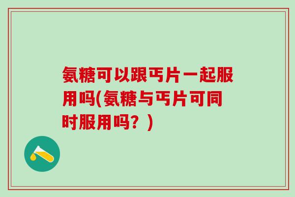 氨糖可以跟丐片一起服用吗(氨糖与丐片可同时服用吗？)