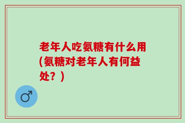 老年人吃氨糖有什么用(氨糖对老年人有何益处？)