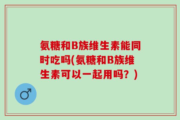 氨糖和B族维生素能同时吃吗(氨糖和B族维生素可以一起用吗？)