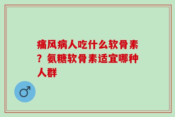 痛风病人吃什么软骨素？氨糖软骨素适宜哪种人群
