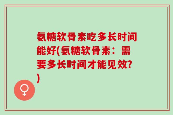 氨糖软骨素吃多长时间能好(氨糖软骨素：需要多长时间才能见效？)