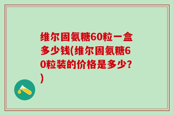 维尔固氨糖60粒一盒多少钱(维尔固氨糖60粒装的价格是多少？)