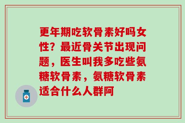 更年期吃软骨素好吗女性？最近骨关节出现问题，医生叫我多吃些氨糖软骨素，氨糖软骨素适合什么人群阿
